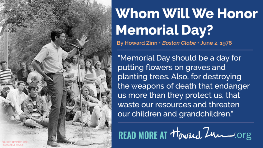 “Whom Will We Honor Memorial Day?” Zinn: "Memorial Day should be a day for putting flowers on graves and planting trees. Also, for destroying the weapons of death that endanger us more than they protect us, that waste our resources and threaten our children and grandchildren."